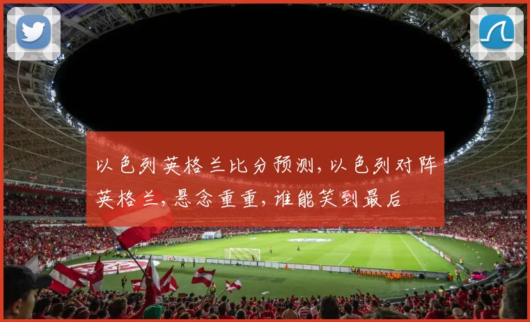 以色列英格兰比分预测,以色列对阵英格兰,悬念重重,谁能笑到最后