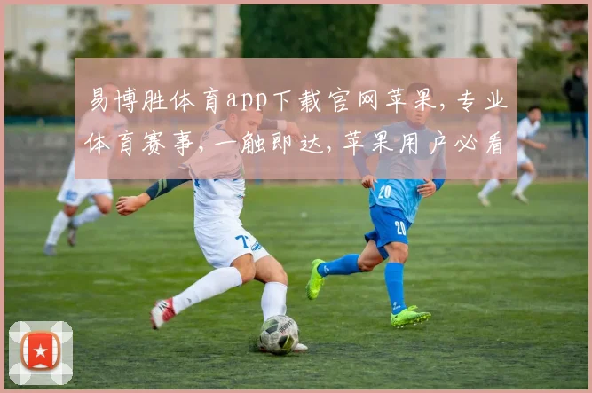 易博胜体育app下载官网苹果,专业体育赛事,一触即达,苹果用户必看下载点