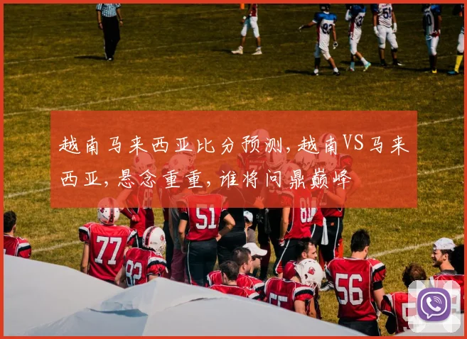 越南马来西亚比分预测,越南VS马来西亚,悬念重重,谁将问鼎巅峰